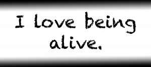 I love being alive.