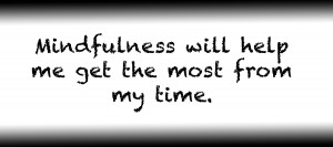 Mindfulness will help me get the most from my time.