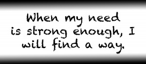 When my need is strong enough I will find a way.